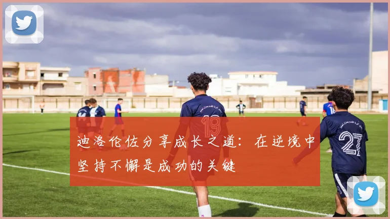 迪洛伦佐分享成长之道：在逆境中坚持不懈是成功的关键