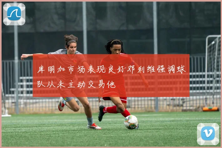库明加市场表现良好邓利维强调球队从未主动交易他