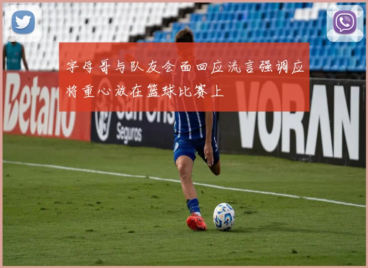 字母哥与队友会面回应流言强调应将重心放在篮球比赛上