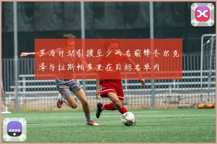 罗马计划引援至少两名前锋齐尔克泽与拉斯帕多里在目标名单内