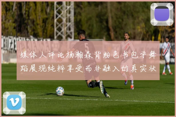 媒体人评论杨瀚森背粉色书包学舞蹈展现纯粹享受而非融入的真实状态