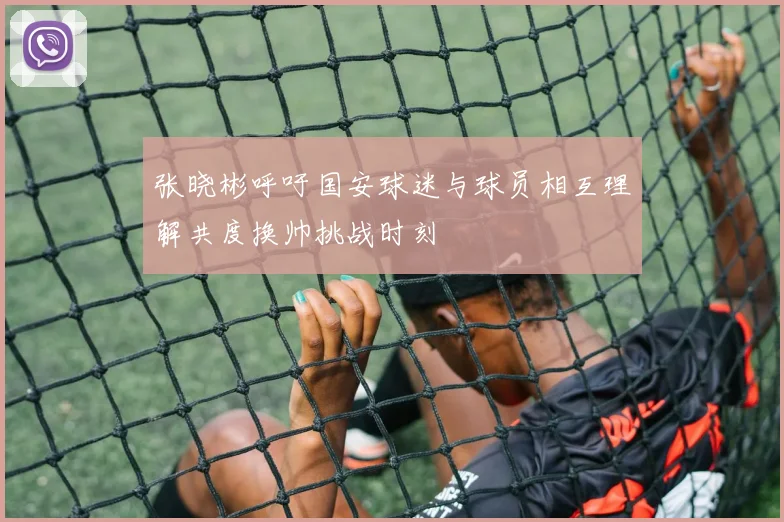 张晓彬呼吁国安球迷与球员相互理解共度换帅挑战时刻