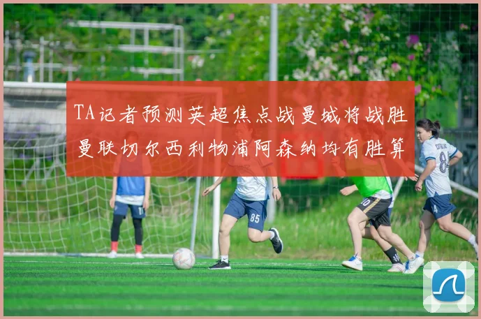 TA记者预测英超焦点战曼城将战胜曼联切尔西利物浦阿森纳均有胜算