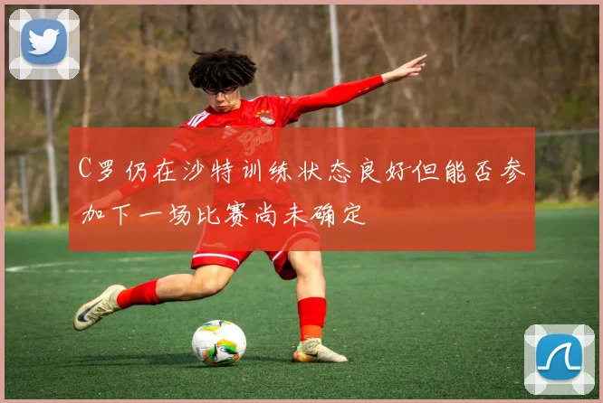 C罗仍在沙特训练状态良好但能否参加下一场比赛尚未确定