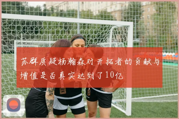 苏群质疑杨瀚森对开拓者的贡献与增值是否真实达到了10亿