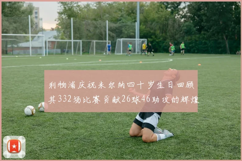 利物浦庆祝米尔纳四十岁生日回顾其332场比赛贡献26球46助攻的辉煌历程