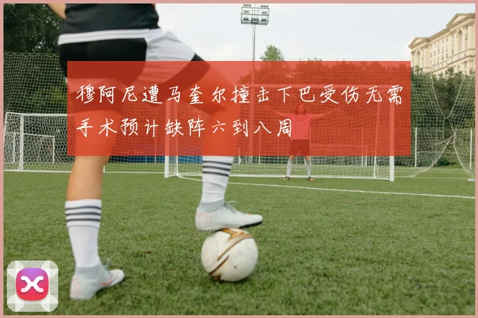 穆阿尼遭马奎尔撞击下巴受伤无需手术预计缺阵六到八周