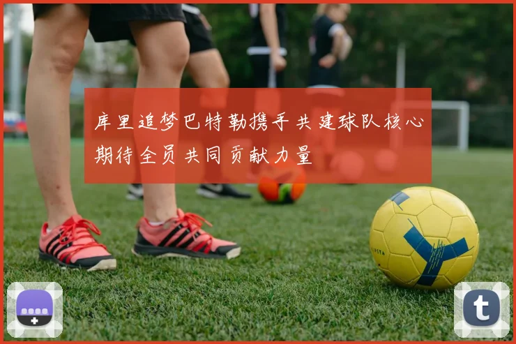库里追梦巴特勒携手共建球队核心期待全员共同贡献力量