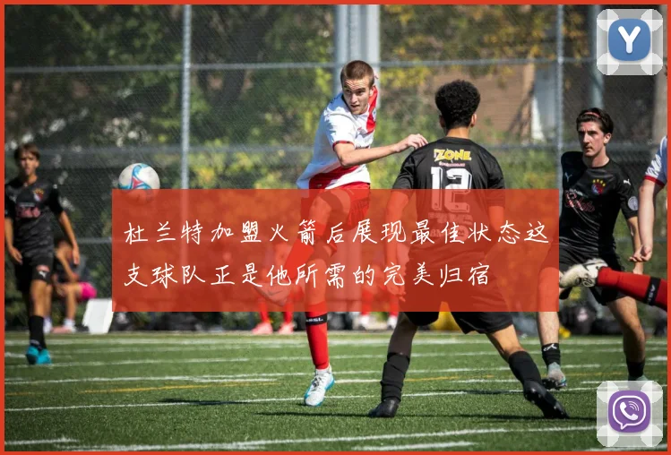 杜兰特加盟火箭后展现最佳状态这支球队正是他所需的完美归宿