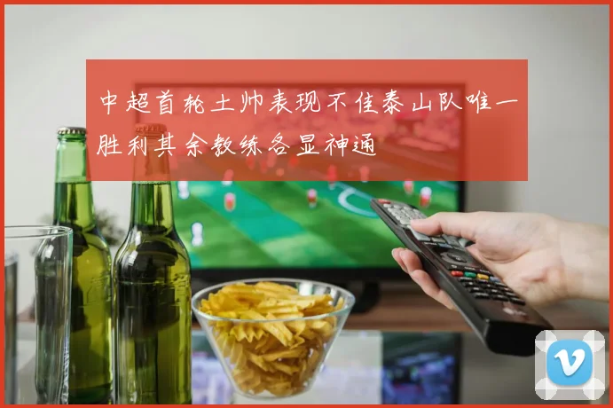 中超首轮土帅表现不佳泰山队唯一胜利其余教练各显神通