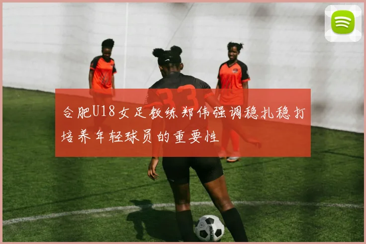 合肥U18女足教练郑伟强调稳扎稳打培养年轻球员的重要性