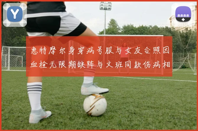 惠特摩尔身穿病号服与女友合照因血栓无限期缺阵与文班同款伤病相似