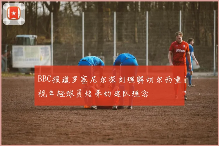 BBC报道罗塞尼尔深刻理解切尔西重视年轻球员培养的建队理念
