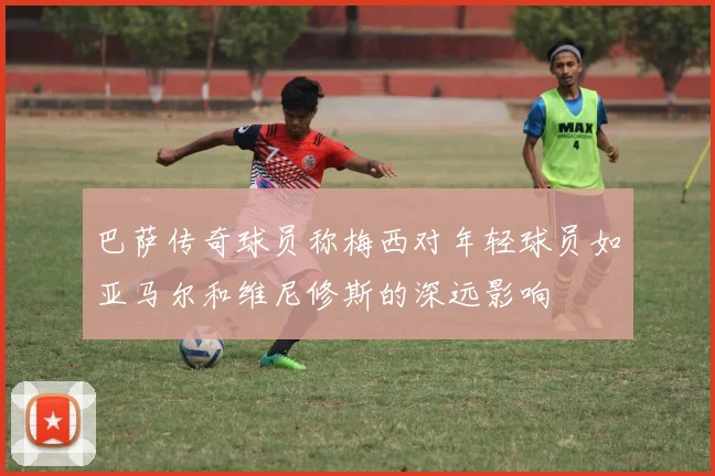 巴萨传奇球员称梅西对年轻球员如亚马尔和维尼修斯的深远影响