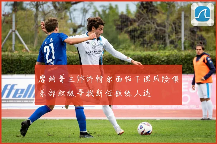 摩纳哥主帅许特尔面临下课风险俱乐部积极寻找新任教练人选