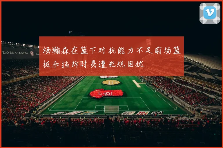 杨瀚森在篮下对抗能力不足前场篮板和挡拆时易遭犯规困扰