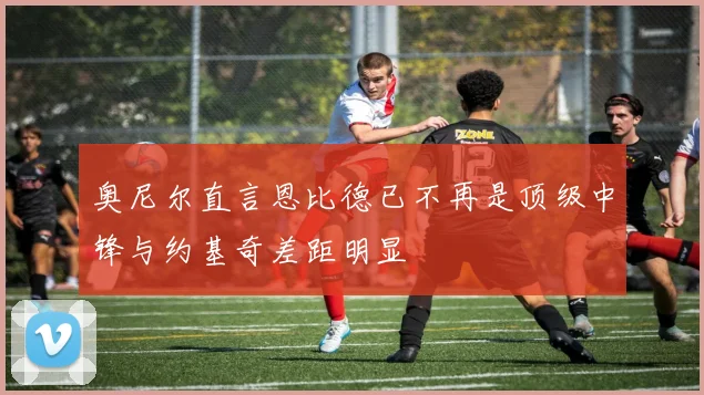 奥尼尔直言恩比德已不再是顶级中锋与约基奇差距明显