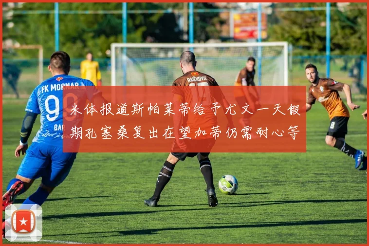 米体报道斯帕莱蒂给予尤文一天假期孔塞桑复出在望加蒂仍需耐心等待
