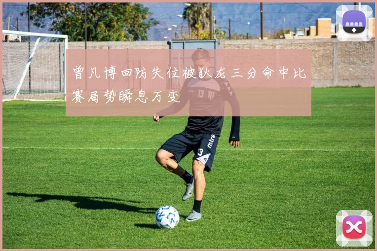 曾凡博回防失位被狄龙三分命中比赛局势瞬息万变