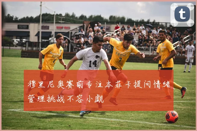 穆里尼奥赛前专注本菲卡提问情绪管理挑战不容小觑