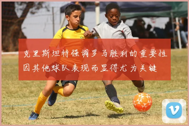 克里斯坦特强调罗马胜利的重要性因其他球队表现而显得尤为关键
