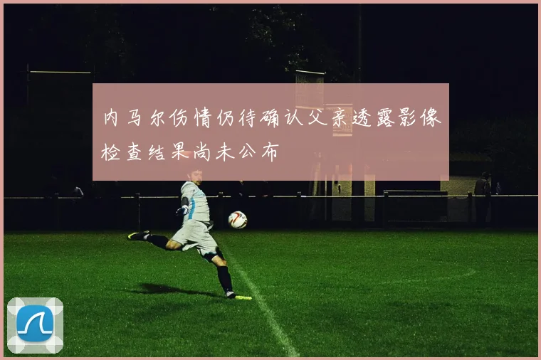 内马尔伤情仍待确认父亲透露影像检查结果尚未公布