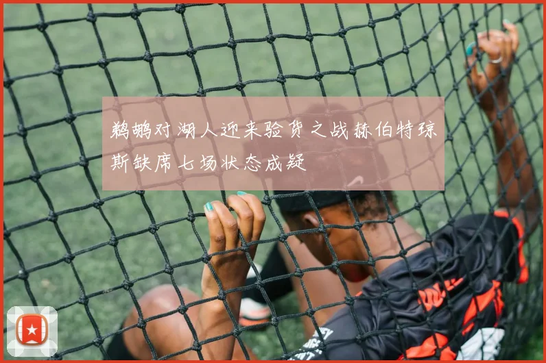 鹈鹕对湖人迎来验货之战赫伯特琼斯缺席七场状态成疑
