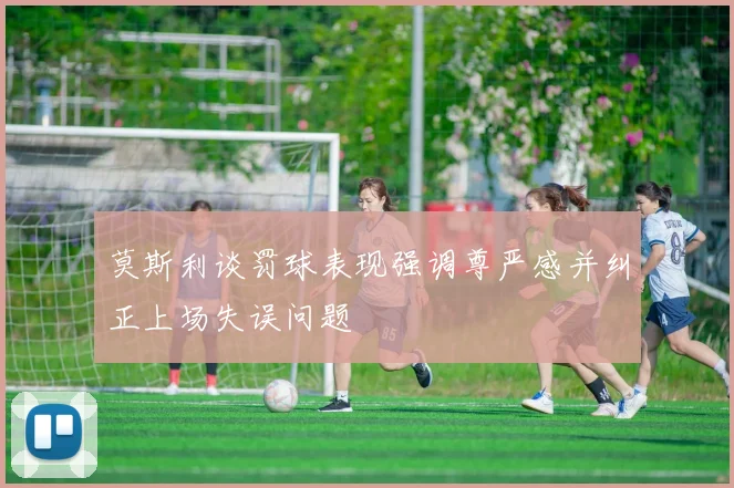 莫斯利谈罚球表现强调尊严感并纠正上场失误问题