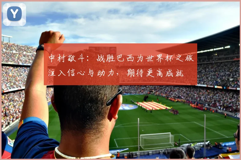 中村敬斗：战胜巴西为世界杯之旅注入信心与动力，期待更高成就