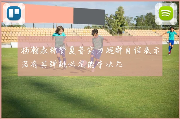 杨瀚森称赞夏普实力超群自信表示若有其弹跳必定能夺状元