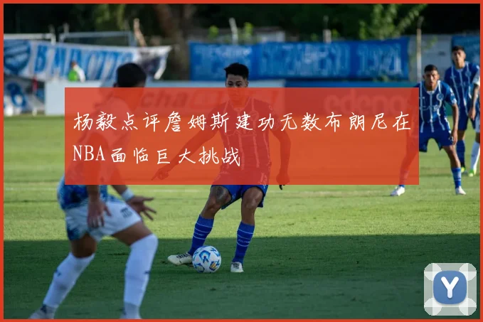 杨毅点评詹姆斯建功无数布朗尼在NBA面临巨大挑战