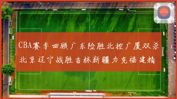 CBA赛季回顾广东险胜北控广厦双杀北京辽宁战胜吉林新疆力克福建精彩纷呈