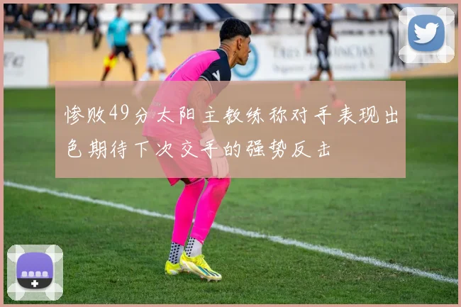 惨败49分太阳主教练称对手表现出色期待下次交手的强势反击