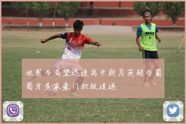 坎塞洛渴望迅速离开新月英超与葡萄牙多家豪门积极追逐