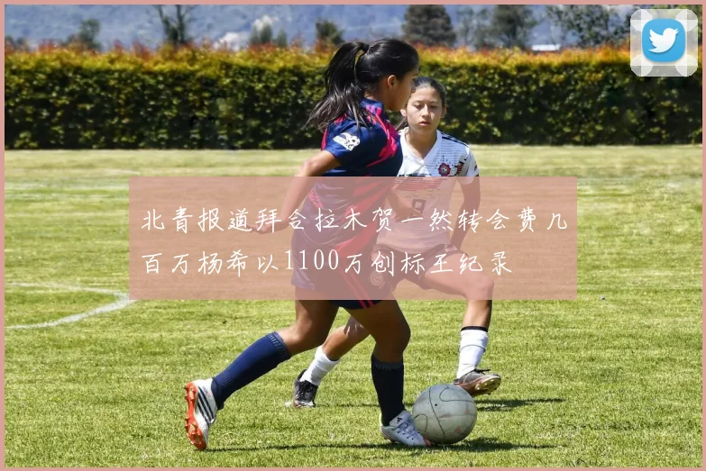北青报道拜合拉木贺一然转会费几百万杨希以1100万创标王纪录