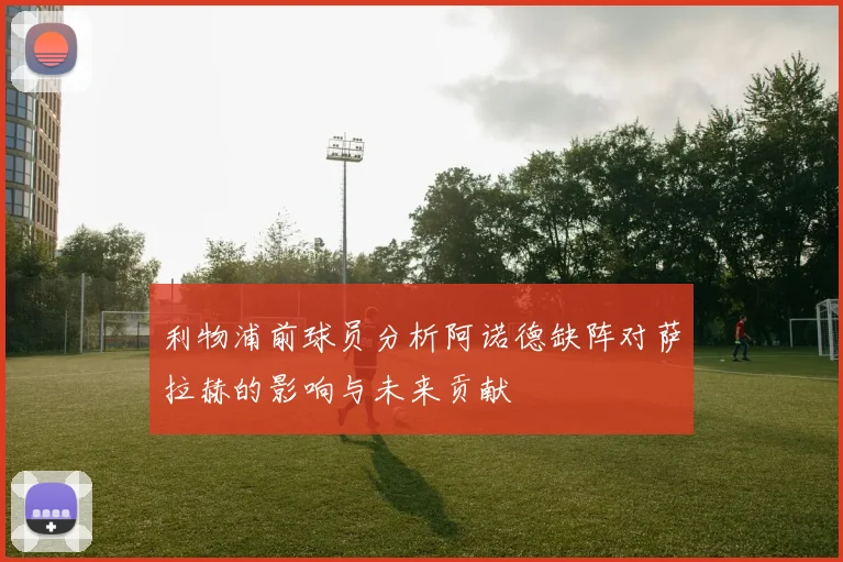 利物浦前球员分析阿诺德缺阵对萨拉赫的影响与未来贡献