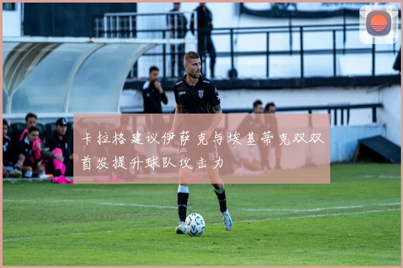 卡拉格建议伊萨克与埃基蒂克双双首发提升球队攻击力