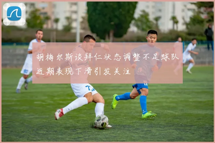 胡梅尔斯谈拜仁状态调整不足球队近期表现下滑引发关注