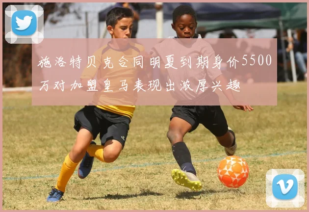 施洛特贝克合同明夏到期身价5500万对加盟皇马表现出浓厚兴趣